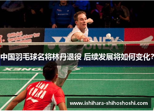 中国羽毛球名将林丹退役 后续发展将如何变化？